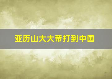 亚历山大大帝打到中国