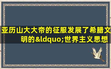 亚历山大大帝的征服发展了希腊文明的“世界主义思想”