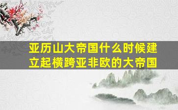 亚历山大帝国什么时候建立起横跨亚非欧的大帝国