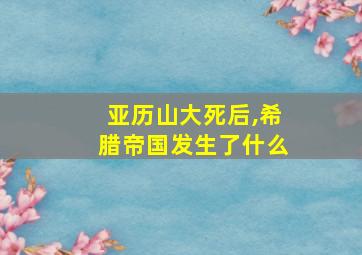 亚历山大死后,希腊帝国发生了什么