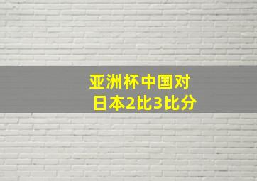 亚洲杯中国对日本2比3比分