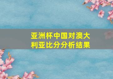 亚洲杯中国对澳大利亚比分分析结果