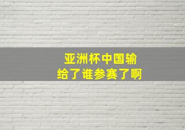 亚洲杯中国输给了谁参赛了啊