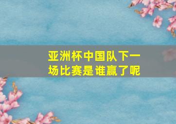 亚洲杯中国队下一场比赛是谁赢了呢