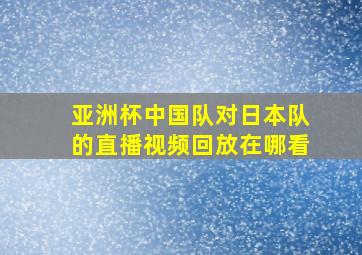 亚洲杯中国队对日本队的直播视频回放在哪看