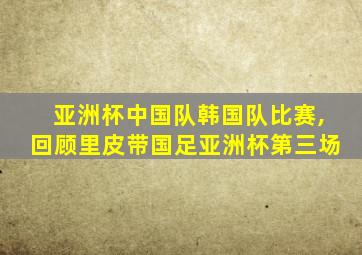 亚洲杯中国队韩国队比赛,回顾里皮带国足亚洲杯第三场