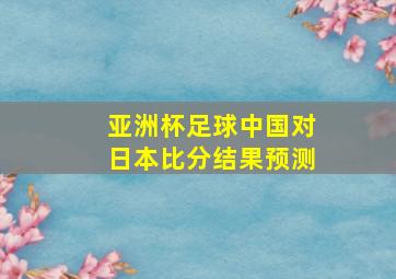 亚洲杯足球中国对日本比分结果预测