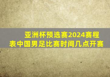 亚洲杯预选赛2024赛程表中国男足比赛时间几点开赛