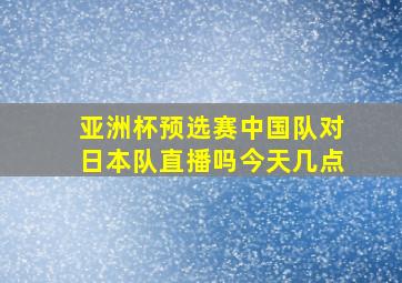 亚洲杯预选赛中国队对日本队直播吗今天几点