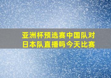 亚洲杯预选赛中国队对日本队直播吗今天比赛