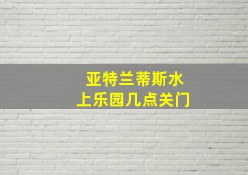 亚特兰蒂斯水上乐园几点关门