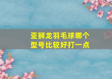 亚狮龙羽毛球哪个型号比较好打一点