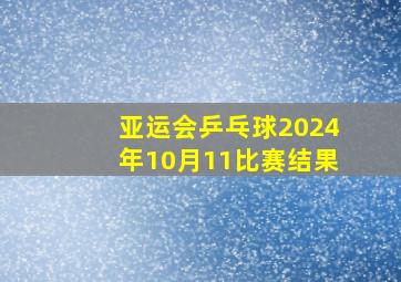 亚运会乒乓球2024年10月11比赛结果