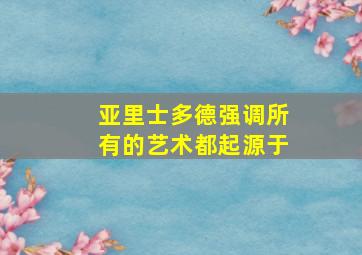 亚里士多德强调所有的艺术都起源于