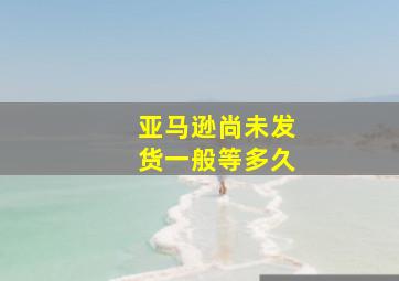 亚马逊尚未发货一般等多久