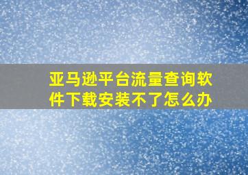 亚马逊平台流量查询软件下载安装不了怎么办