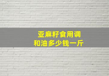 亚麻籽食用调和油多少钱一斤