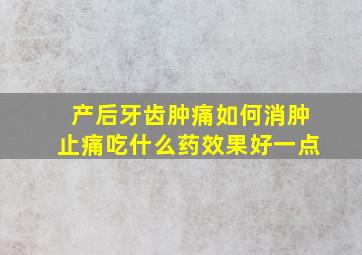 产后牙齿肿痛如何消肿止痛吃什么药效果好一点