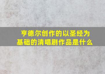 亨德尔创作的以圣经为基础的清唱剧作品是什么