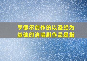 亨德尔创作的以圣经为基础的清唱剧作品是指