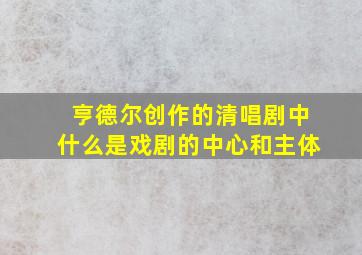 亨德尔创作的清唱剧中什么是戏剧的中心和主体