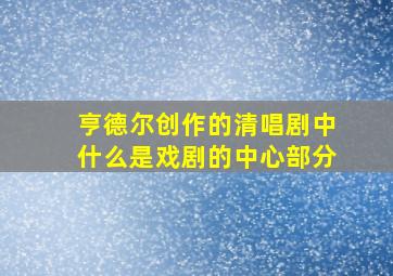 亨德尔创作的清唱剧中什么是戏剧的中心部分