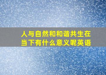 人与自然和和谐共生在当下有什么意义呢英语