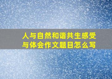 人与自然和谐共生感受与体会作文题目怎么写