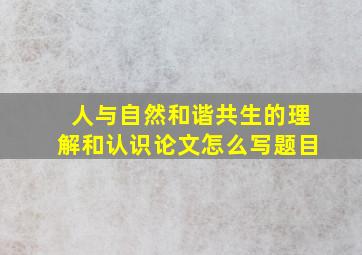 人与自然和谐共生的理解和认识论文怎么写题目