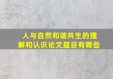 人与自然和谐共生的理解和认识论文题目有哪些