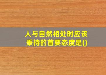 人与自然相处时应该秉持的首要态度是()