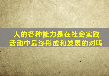 人的各种能力是在社会实践活动中最终形成和发展的对吗