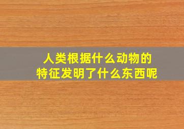 人类根据什么动物的特征发明了什么东西呢