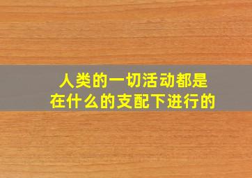 人类的一切活动都是在什么的支配下进行的