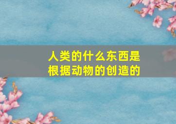 人类的什么东西是根据动物的创造的