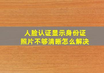 人脸认证显示身份证照片不够清晰怎么解决