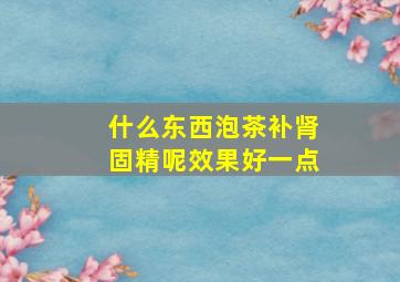 什么东西泡茶补肾固精呢效果好一点