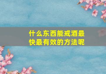 什么东西能戒酒最快最有效的方法呢