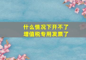 什么情况下开不了增值税专用发票了