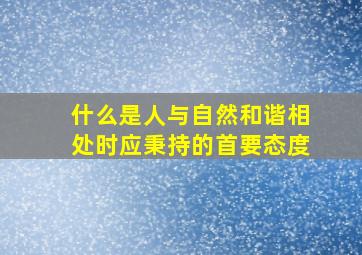 什么是人与自然和谐相处时应秉持的首要态度