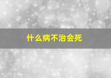 什么病不治会死