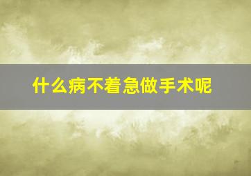 什么病不着急做手术呢