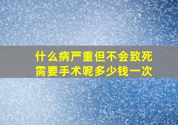 什么病严重但不会致死需要手术呢多少钱一次