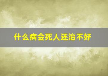 什么病会死人还治不好