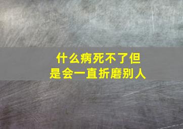 什么病死不了但是会一直折磨别人