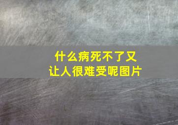 什么病死不了又让人很难受呢图片