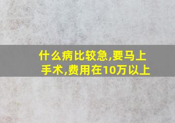 什么病比较急,要马上手术,费用在10万以上