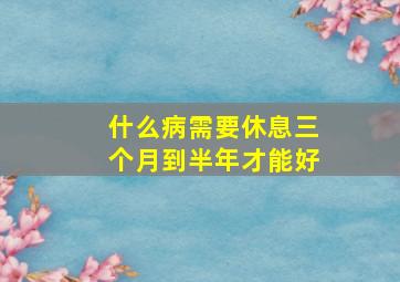 什么病需要休息三个月到半年才能好