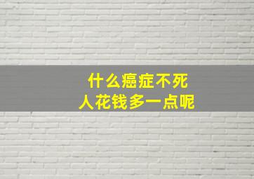 什么癌症不死人花钱多一点呢