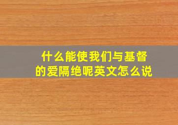 什么能使我们与基督的爱隔绝呢英文怎么说